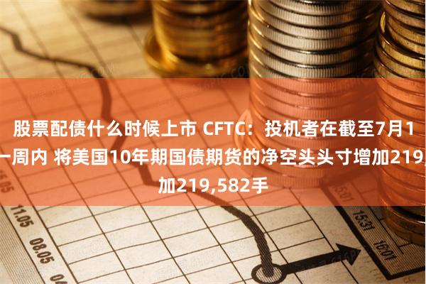 股票配债什么时候上市 CFTC：投机者在截至7月16日的一周内 将美国10年期国债期货的净空头头寸增加219,582手