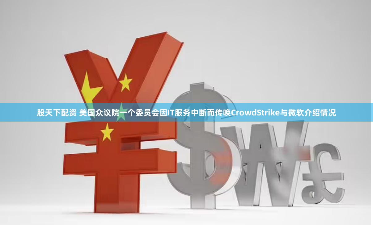 股天下配资 美国众议院一个委员会因IT服务中断而传唤CrowdStrike与微软介绍情况