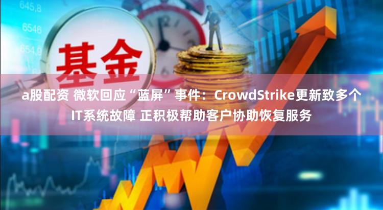 a股配资 微软回应“蓝屏”事件：CrowdStrike更新致多个IT系统故障 正积极帮助客户协助恢复服务