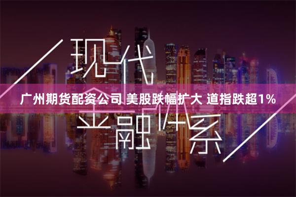 广州期货配资公司 美股跌幅扩大 道指跌超1%