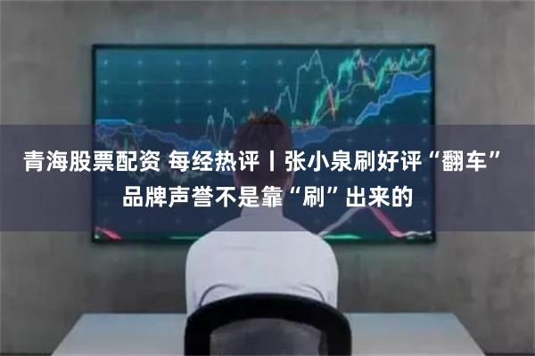 青海股票配资 每经热评丨张小泉刷好评“翻车” 品牌声誉不是靠“刷”出来的