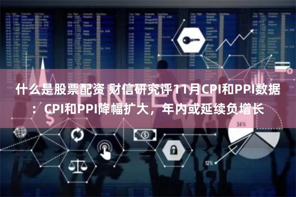 什么是股票配资 财信研究评11月CPI和PPI数据：CPI和PPI降幅扩大，年内或延续负增长