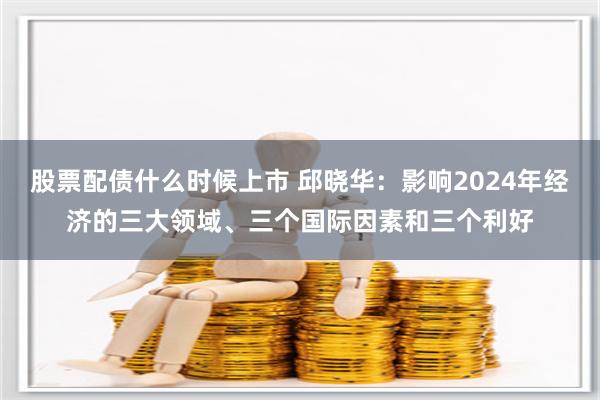 股票配债什么时候上市 邱晓华：影响2024年经济的三大领域、三个国际因素和三个利好