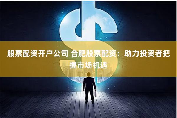 股票配资开户公司 合肥股票配资：助力投资者把握市场机遇