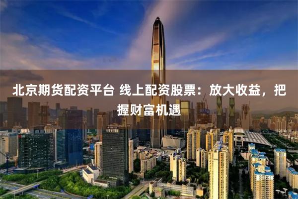 北京期货配资平台 线上配资股票:放大收益,把握财富机遇