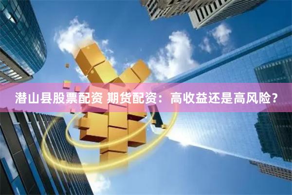 潜山县股票配资 期货配资：高收益还是高风险？