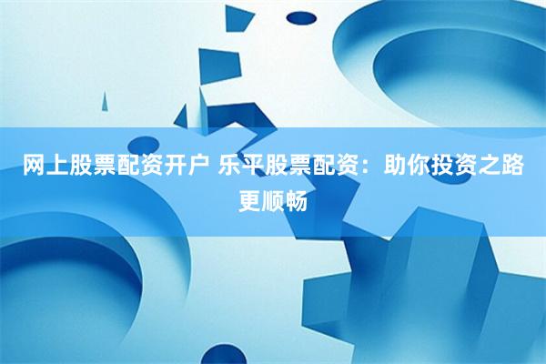 网上股票配资开户 乐平股票配资:助你投资之路更顺畅