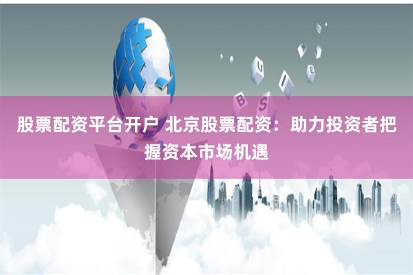 股票配资平台开户 北京股票配资：助力投资者把握资本市场机遇