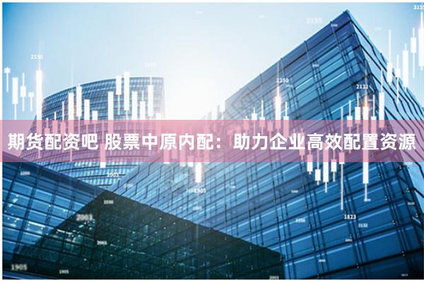 期货配资吧 股票中原内配：助力企业高效配置资源