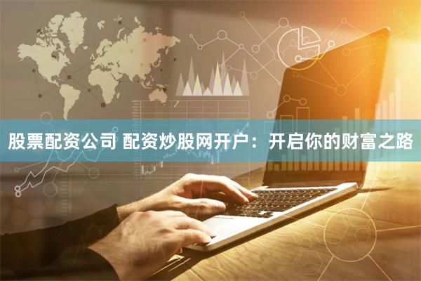 股票配资公司 配资炒股网开户：开启你的财富之路