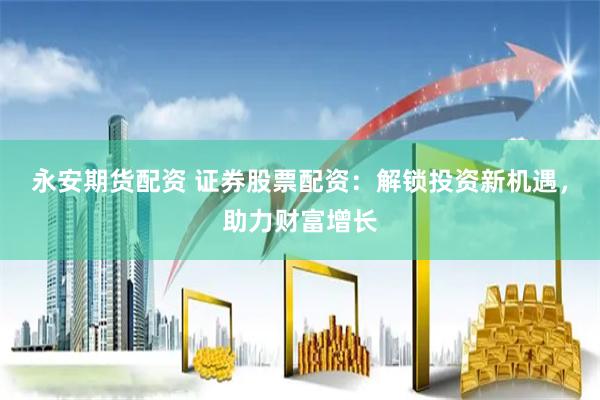 永安期货配资 证券股票配资：解锁投资新机遇，助力财富增长