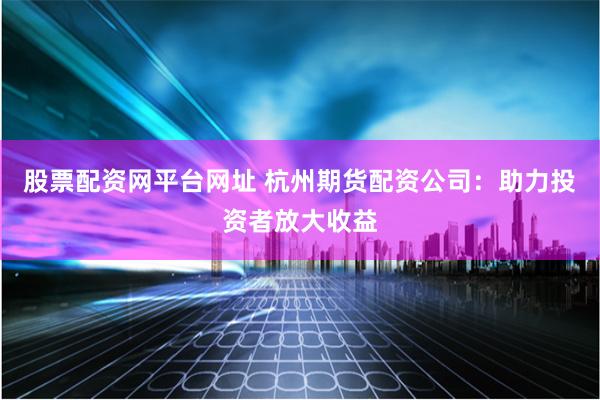 股票配资网平台网址 杭州期货配资公司：助力投资者放大收益