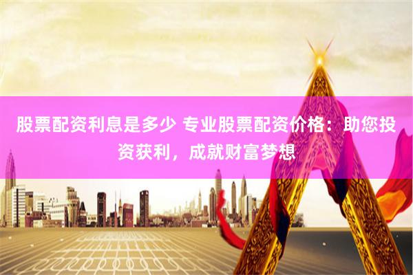 股票配资利息是多少 专业股票配资价格：助您投资获利，成就财富梦想