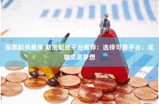 股票配资费用 期货配资平台推荐：选择可靠平台，成就交易梦想