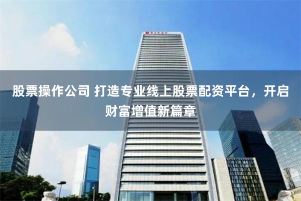 股票操作公司 打造专业线上股票配资平台，开启财富增值新篇章