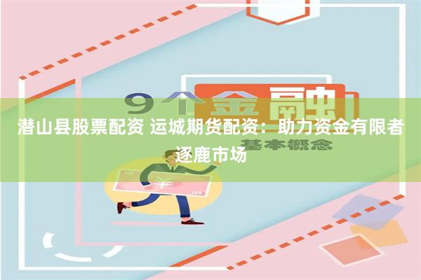 潜山县股票配资 运城期货配资：助力资金有限者逐鹿市场