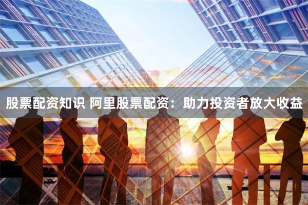 股票配资知识 阿里股票配资：助力投资者放大收益