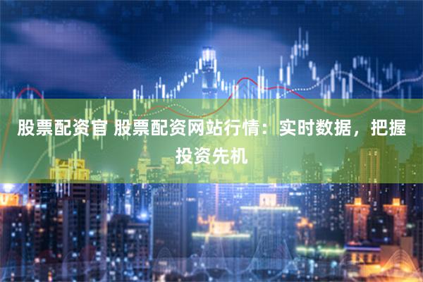 股票配资官 股票配资网站行情：实时数据，把握投资先机