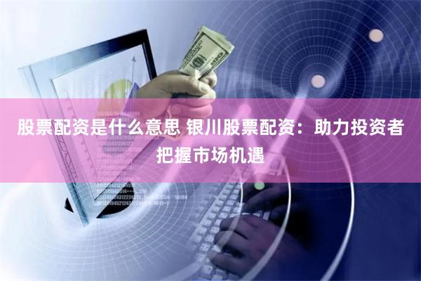 股票配资是什么意思 银川股票配资：助力投资者把握市场机遇