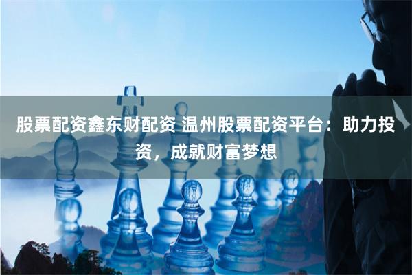 股票配资鑫东财配资 温州股票配资平台：助力投资，成就财富梦想