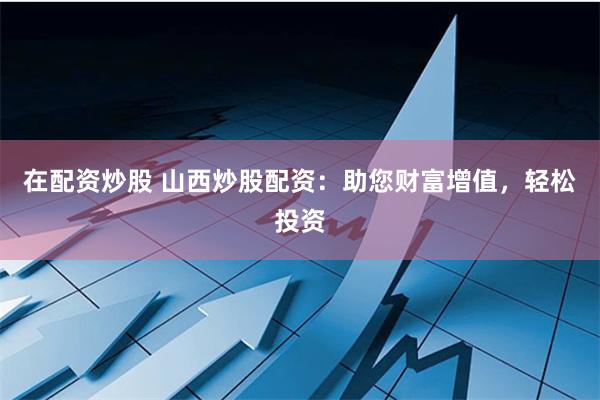 在配资炒股 山西炒股配资：助您财富增值，轻松投资