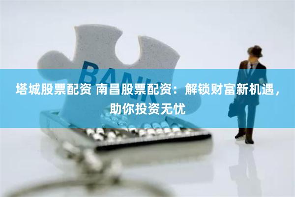 塔城股票配资 南昌股票配资：解锁财富新机遇，助你投资无忧