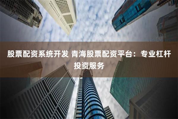 股票配资系统开发 青海股票配资平台：专业杠杆投资服务